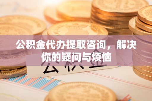 七星公积金代办提取咨询，解决你的疑问与烦恼
