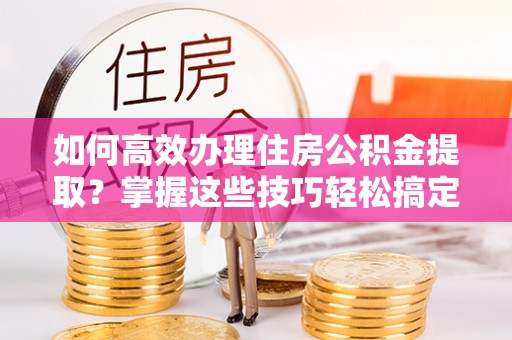 七星如何高效办理住房公积金提取？掌握这些技巧轻松搞定