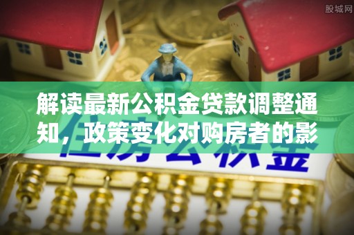 七星解读最新公积金贷款调整通知，政策变化对购房者的影响