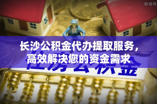 七星长沙公积金代办提取服务，高效解决您的资金需求