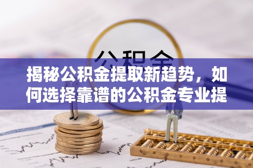 七星揭秘公积金提取新趋势，如何选择靠谱的公积金专业提取代办服务