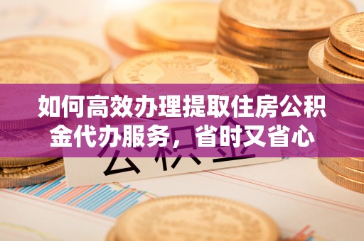 七星如何高效办理提取住房公积金代办服务，省时又省心