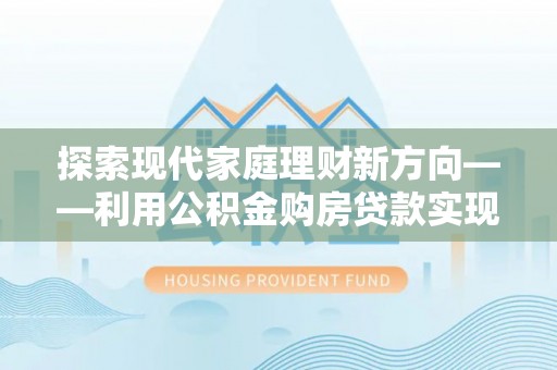 七星探索现代家庭理财新方向——利用公积金购房贷款实现安居梦想