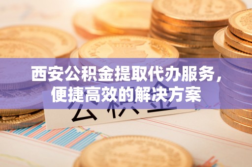 七星西安公积金提取代办服务，便捷高效的解决方案