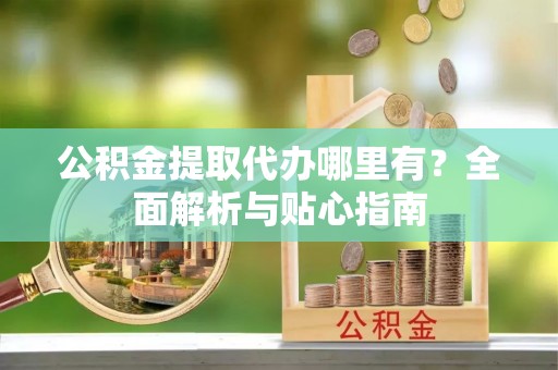 七星公积金提取代办哪里有？全面解析与贴心指南
