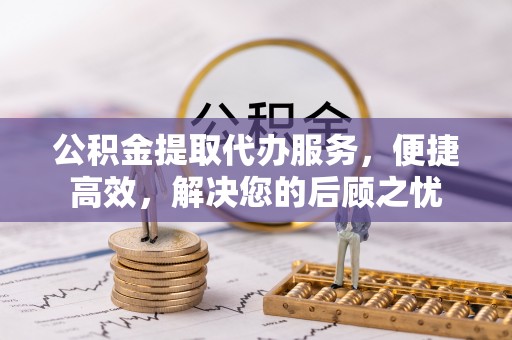 七星公积金提取代办服务，便捷高效，解决您的后顾之忧