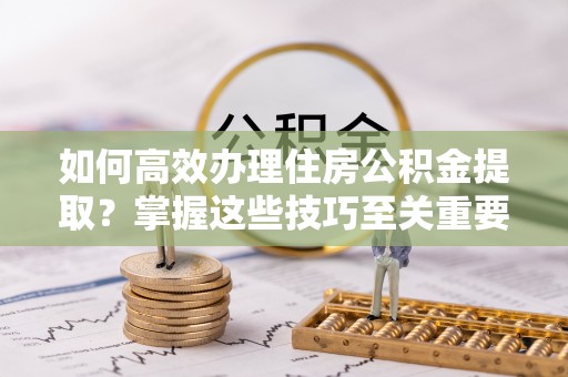 七星如何高效办理住房公积金提取？掌握这些技巧至关重要