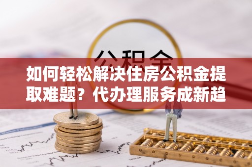 七星如何轻松解决住房公积金提取难题？代办理服务成新趋势