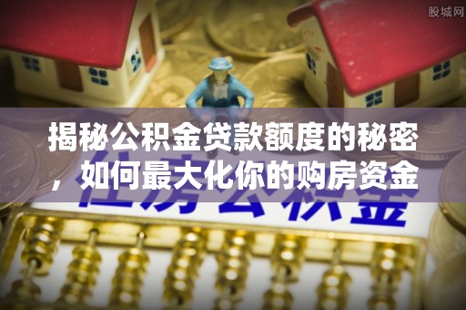 七星揭秘公积金贷款额度的秘密，如何最大化你的购房资金
