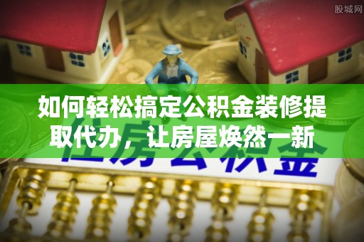 七星如何轻松搞定公积金装修提取代办，让房屋焕然一新