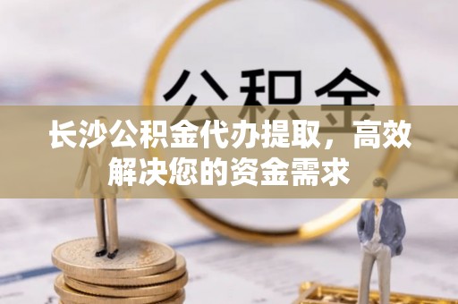 七星长沙公积金代办提取，高效解决您的资金需求