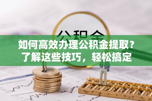 七星如何高效办理公积金提取？了解这些技巧，轻松搞定