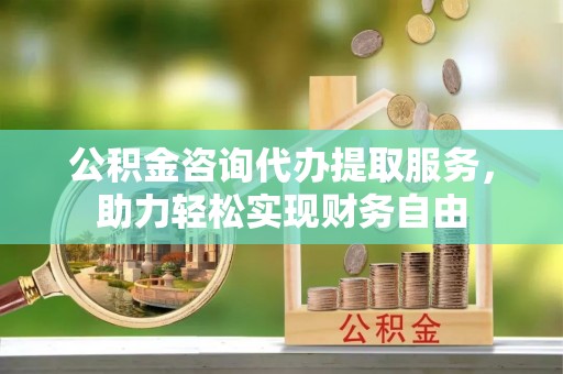 七星公积金咨询代办提取服务，助力轻松实现财务自由