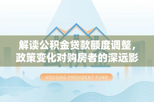 七星解读公积金贷款额度调整，政策变化对购房者的深远影响