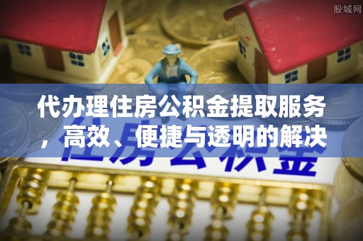 七星代办理住房公积金提取服务，高效、便捷与透明的解决方案