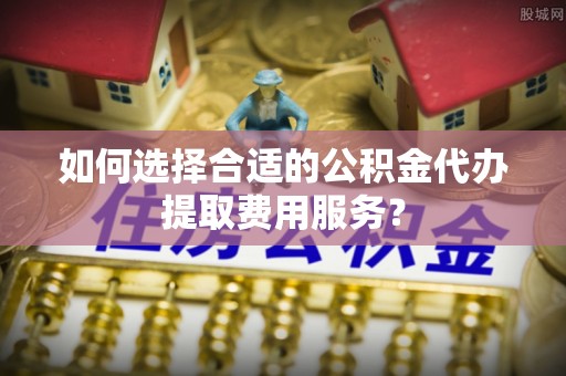 七星如何选择合适的公积金代办提取费用服务？