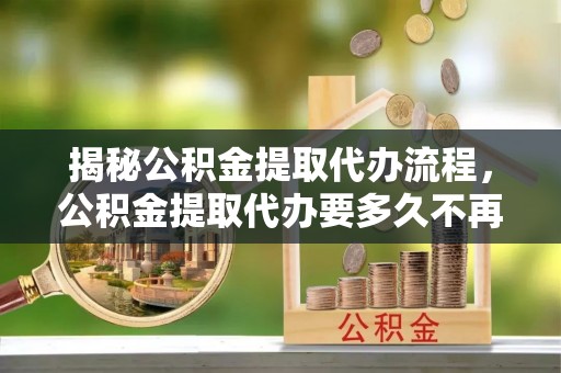 七星揭秘公积金提取代办流程，公积金提取代办要多久不再迷茫