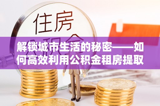 七星解锁城市生活的秘密——如何高效利用公积金租房提取政策优化居住体验
