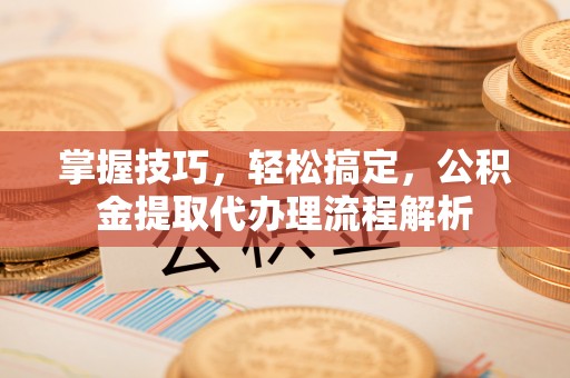 七星掌握技巧，轻松搞定，公积金提取代办理流程解析