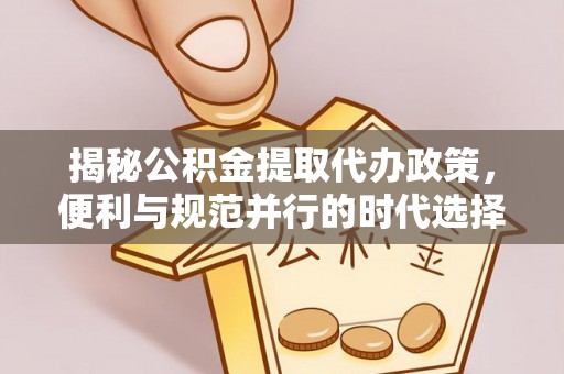 七星揭秘公积金提取代办政策，便利与规范并行的时代选择