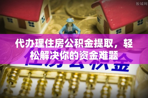 七星代办理住房公积金提取，轻松解决你的资金难题