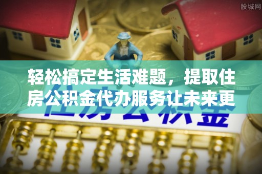 七星轻松搞定生活难题，提取住房公积金代办服务让未来更安心