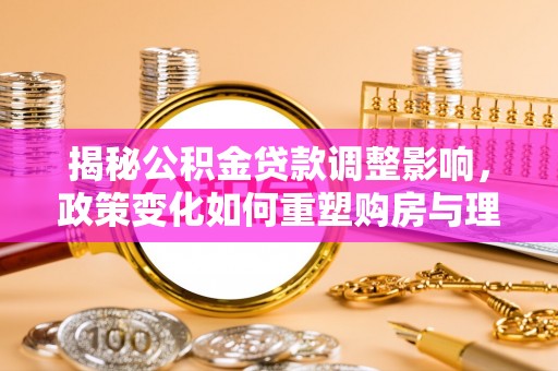 七星揭秘公积金贷款调整影响，政策变化如何重塑购房与理财规划