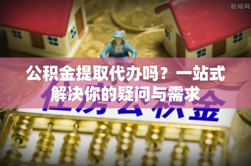 七星公积金提取代办吗？一站式解决你的疑问与需求