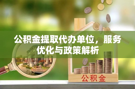 七星公积金提取代办单位，服务优化与政策解析