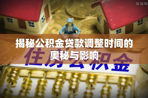 七星揭秘公积金贷款调整时间的奥秘与影响
