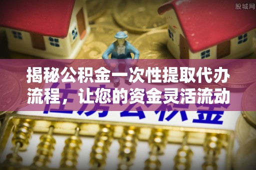 七星揭秘公积金一次性提取代办流程，让您的资金灵活流动