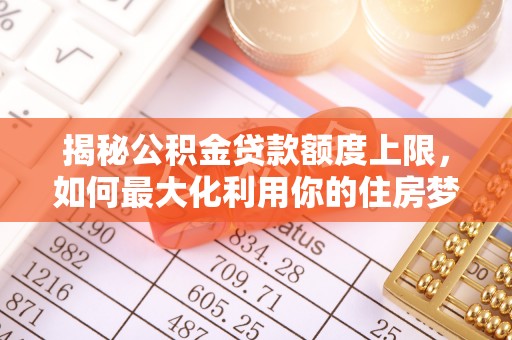 七星揭秘公积金贷款额度上限，如何最大化利用你的住房梦？