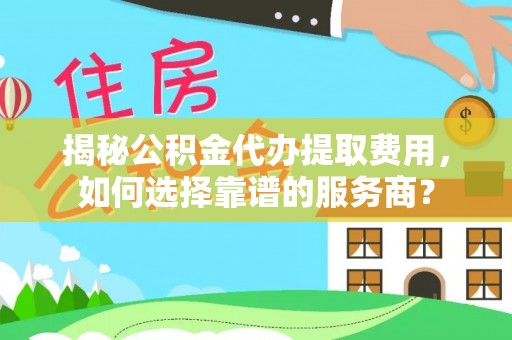 七星揭秘公积金代办提取费用，如何选择靠谱的服务商？