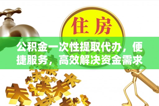 七星公积金一次性提取代办，便捷服务，高效解决资金需求