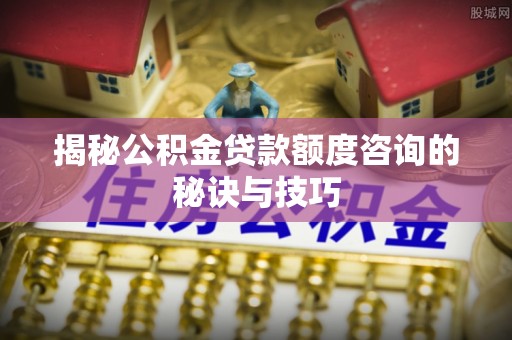七星揭秘公积金贷款额度咨询的秘诀与技巧