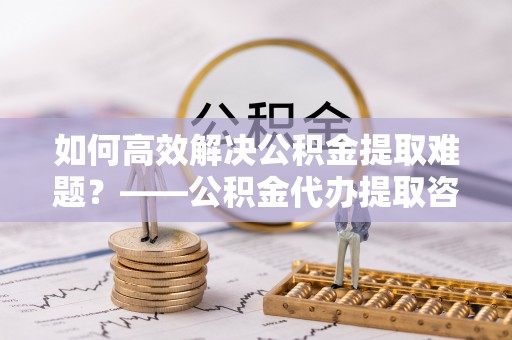 七星如何高效解决公积金提取难题？——公积金代办提取咨询服务全解析