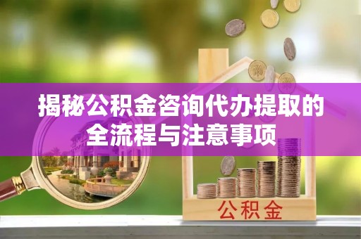 七星揭秘公积金咨询代办提取的全流程与注意事项