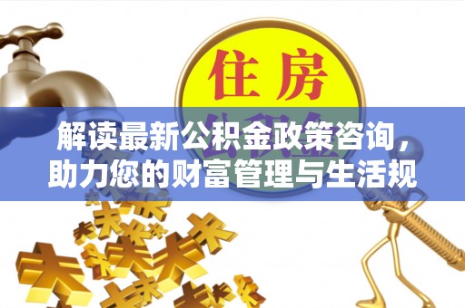 七星解读最新公积金政策咨询，助力您的财富管理与生活规划