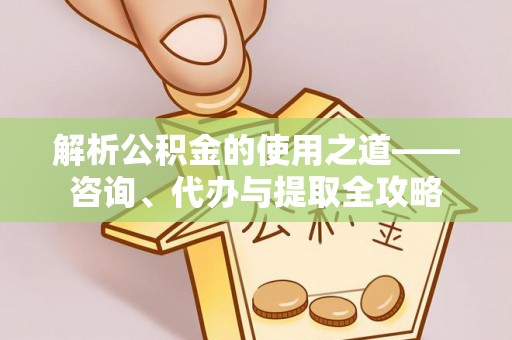 七星解析公积金的使用之道——咨询、代办与提取全攻略