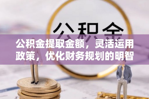 七星公积金提取金额，灵活运用政策，优化财务规划的明智选择