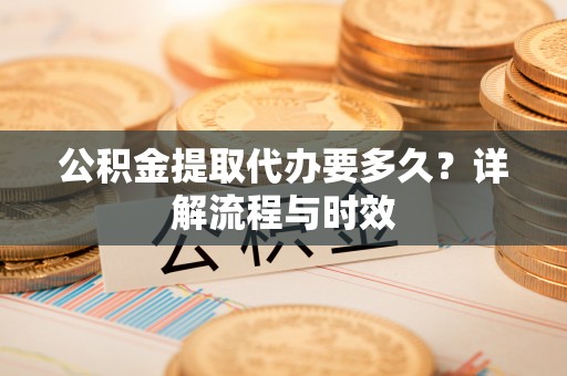 七星公积金提取代办要多久？详解流程与时效