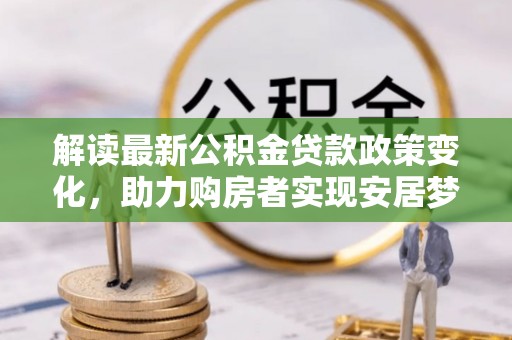 七星解读最新公积金贷款政策变化，助力购房者实现安居梦想