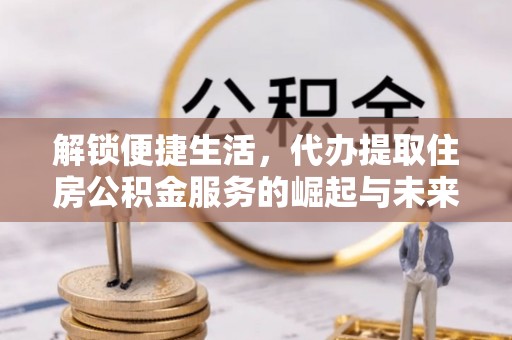 七星解锁便捷生活，代办提取住房公积金服务的崛起与未来