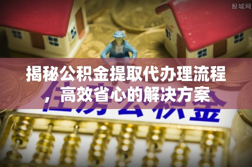 七星揭秘公积金提取代办理流程，高效省心的解决方案