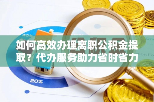 七星如何高效办理离职公积金提取？代办服务助力省时省力