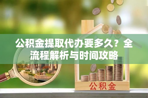 七星公积金提取代办要多久？全流程解析与时间攻略