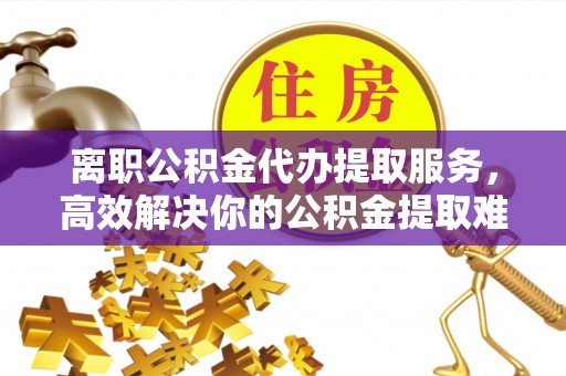 七星离职公积金代办提取服务，高效解决你的公积金提取难题