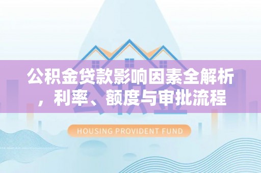 七星公积金贷款影响因素全解析，利率、额度与审批流程
