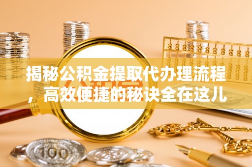 七星揭秘公积金提取代办理流程，高效便捷的秘诀全在这儿