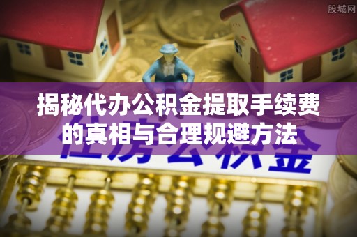七星揭秘代办公积金提取手续费的真相与合理规避方法